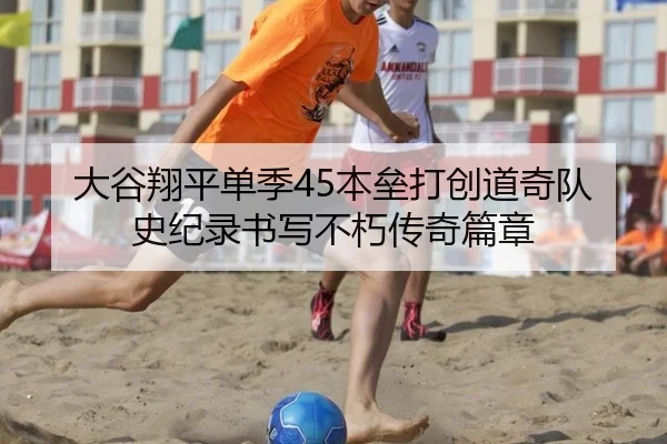 大谷翔平单季45本垒打创道奇队史纪录书写不朽传奇篇章