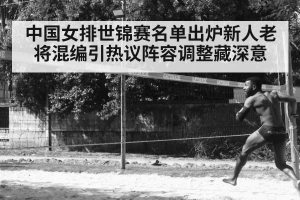 中国女排世锦赛名单出炉新人老将混编引热议阵容调整藏深意