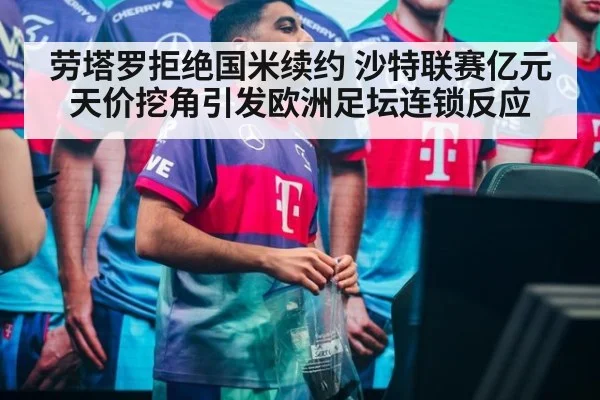 劳塔罗拒绝国米续约 沙特联赛亿元天价挖角引发欧洲足坛连锁反应