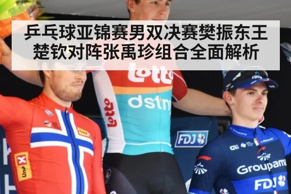 乒乓球亚锦赛男双决赛樊振东王楚钦对阵张禹珍组合全面解析